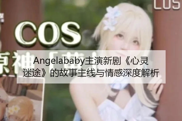 Angelababy主演新剧《心灵迷途》的故事主线与情感深度解析